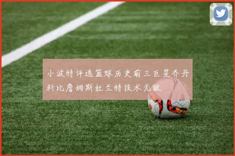 小波特评选篮球历史前三巨星乔丹科比詹姆斯杜兰特技术无敌