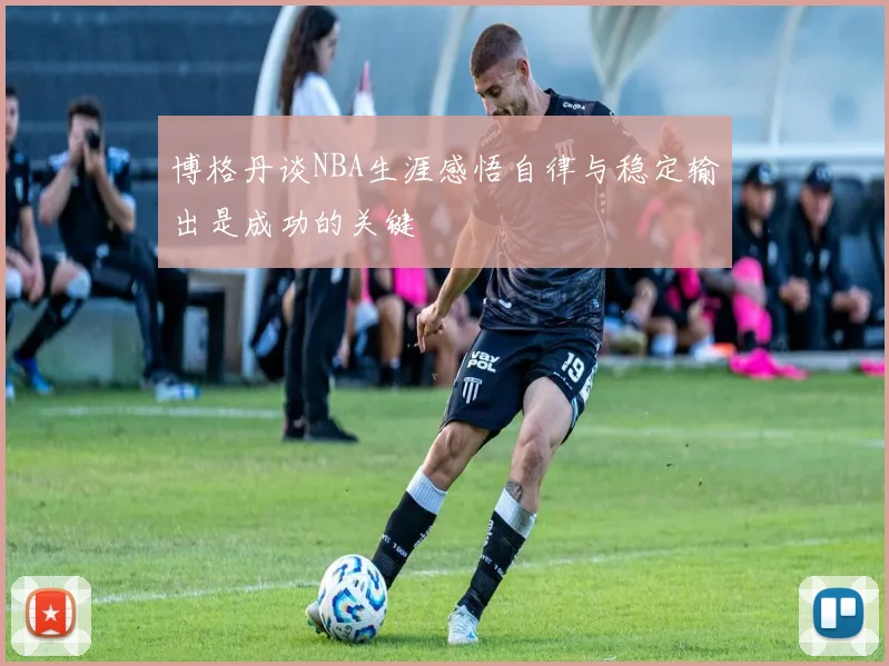 博格丹谈NBA生涯感悟自律与稳定输出是成功的关键