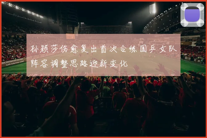 孙颖莎伤愈复出首次合练国乒女队阵容调整思路迎新变化