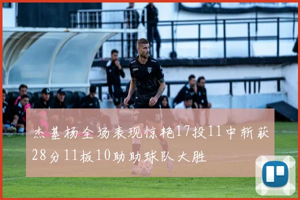 杰基杨全场表现惊艳17投11中斩获28分11板10助助球队大胜