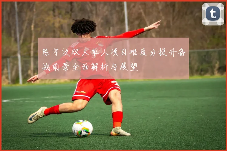 陈芋汐双人单人项目难度分提升备战前景全面解析与展望